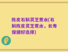 陈皮石斛灵芝煮水(石斛陈皮灵芝煮水，长寿保健好选择)