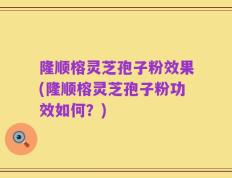 隆顺榕灵芝孢子粉效果(隆顺榕灵芝孢子粉功效如何？)