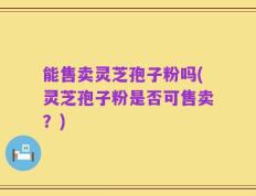 能售卖灵芝孢子粉吗(灵芝孢子粉是否可售卖？)