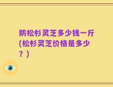 防松杉灵芝多少钱一斤(松杉灵芝价格是多少？)
