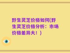 野生灵芝价格如何(野生灵芝价格分析：市场价格差异大！)