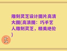 雕刻灵芝设计图片高清大图(高清图：巧手艺人雕刻灵芝，精美绝伦)