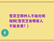 雪灵芝哪种人不能吃呢视频(雪灵芝有哪些人不能食用？)