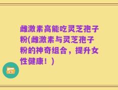雌激素高能吃灵芝孢子粉(雌激素与灵芝孢子粉的神奇组合，提升女性健康！)
