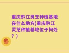 重庆黔江灵芝种植基地在什么地方(重庆黔江灵芝种植基地位于何处？)