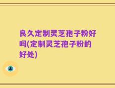 良久定制灵芝孢子粉好吗(定制灵芝孢子粉的好处)