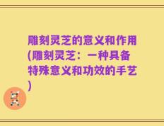 雕刻灵芝的意义和作用(雕刻灵芝：一种具备特殊意义和功效的手艺)