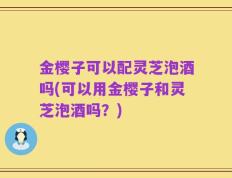 金樱子可以配灵芝泡酒吗(可以用金樱子和灵芝泡酒吗？)