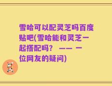 雪哈可以配灵芝吗百度贴吧(雪哈能和灵芝一起搭配吗？ —— 一位网友的疑问)