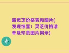 藏灵芝价格表和图片(发现惊喜！灵芝价格清单及珍贵图片揭示)