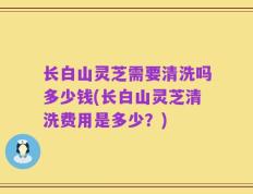 长白山灵芝需要清洗吗多少钱(长白山灵芝清洗费用是多少？)
