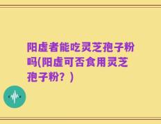 阳虚者能吃灵芝孢子粉吗(阳虚可否食用灵芝孢子粉？)