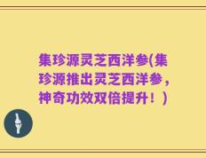 集珍源灵芝西洋参(集珍源推出灵芝西洋参，神奇功效双倍提升！)