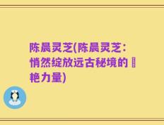 陈晨灵芝(陈晨灵芝：悄然绽放远古秘境的驚艳力量)