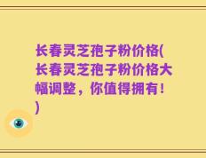 长春灵芝孢子粉价格(长春灵芝孢子粉价格大幅调整，你值得拥有！)