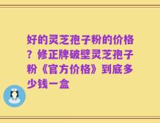 好的灵芝孢子粉的价格？修正牌破壁灵芝孢子粉《官方价格》到底多少钱一盒