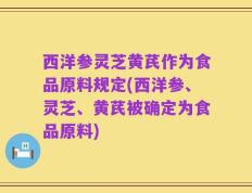 西洋参灵芝黄芪作为食品原料规定(西洋参、灵芝、黄芪被确定为食品原料)