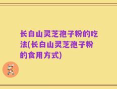 长白山灵芝孢子粉的吃法(长白山灵芝孢子粉的食用方式)