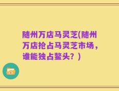 随州万店马灵芝(随州万店抢占马灵芝市场，谁能独占鳌头？)