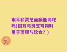 银耳和灵芝面膜能同吃吗(银耳与灵芝可同时用于面膜与饮食？)