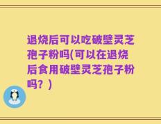 退烧后可以吃破壁灵芝孢子粉吗(可以在退烧后食用破壁灵芝孢子粉吗？)