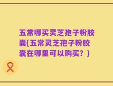五常哪买灵芝孢子粉胶囊(五常灵芝孢子粉胶囊在哪里可以购买？)