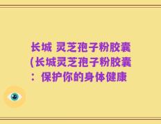 长城 灵芝孢子粉胶囊(长城灵芝孢子粉胶囊：保护你的身体健康