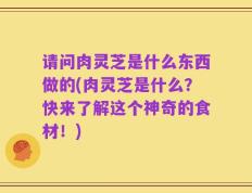 请问肉灵芝是什么东西做的(肉灵芝是什么？快来了解这个神奇的食材！)