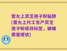 雷允上灵芝孢子粉贴牌(雷允上代工生产灵芝孢子粉修改标签，被曝质量堪忧)