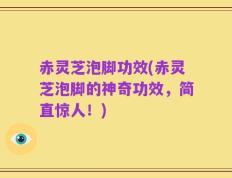 赤灵芝泡脚功效(赤灵芝泡脚的神奇功效，简直惊人！)