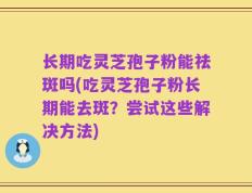 长期吃灵芝孢子粉能祛斑吗(吃灵芝孢子粉长期能去斑？尝试这些解决方法)