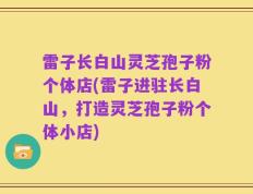 雷子长白山灵芝孢子粉个体店(雷子进驻长白山，打造灵芝孢子粉个体小店)