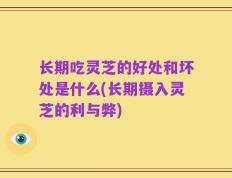 长期吃灵芝的好处和坏处是什么(长期摄入灵芝的利与弊)