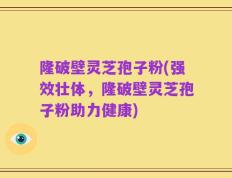 隆破壁灵芝孢子粉(强效壮体，隆破壁灵芝孢子粉助力健康)