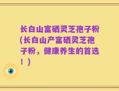 长白山富硒灵芝孢子粉(长白山产富硒灵芝孢子粉，健康养生的首选！)