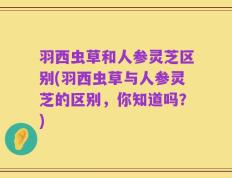羽西虫草和人参灵芝区别(羽西虫草与人参灵芝的区别，你知道吗？)