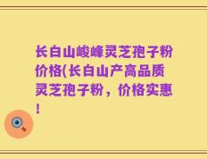 长白山峻峰灵芝孢子粉价格(长白山产高品质灵芝孢子粉，价格实惠！
