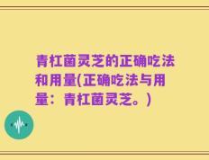青杠菌灵芝的正确吃法和用量(正确吃法与用量：青杠菌灵芝。)
