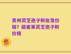 贵州灵芝孢子粉批发价格？纽崔莱灵芝孢子粉价格