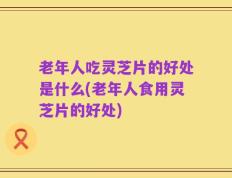 老年人吃灵芝片的好处是什么(老年人食用灵芝片的好处)