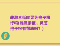雌激素低吃灵芝孢子粉行吗(雌激素低，灵芝孢子粉有帮助吗？)