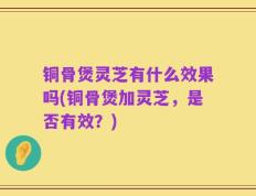 铜骨煲灵芝有什么效果吗(铜骨煲加灵芝，是否有效？)