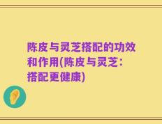 陈皮与灵芝搭配的功效和作用(陈皮与灵芝：搭配更健康)