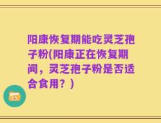 阳康恢复期能吃灵芝孢子粉(阳康正在恢复期间，灵芝孢子粉是否适合食用？)
