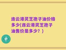 连云港灵芝孢子油价格多少(连云港灵芝孢子油售价是多少？)