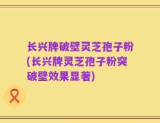 长兴牌破壁灵芝孢子粉(长兴牌灵芝孢子粉突破壁效果显著)