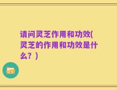 请问灵芝作用和功效(灵芝的作用和功效是什么？)