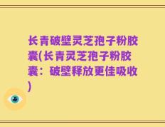 长青破壁灵芝孢子粉胶囊(长青灵芝孢子粉胶囊：破壁释放更佳吸收)