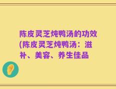 陈皮灵芝炖鸭汤的功效(陈皮灵芝炖鸭汤：滋补、美容、养生佳品