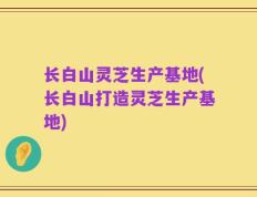 长白山灵芝生产基地(长白山打造灵芝生产基地)